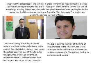 Much like the steadiness of the camera, in order to maximise the potential of a scene
the shot must be perfect; the focus of a shot is part of this criteria. Due to our lack of
knowledge in using the camera, the preliminary had turned out unappealing but in the
case of the final film after we had learnt from the film, there wasn’t a single case
where the camera was out of focus.
The camera being out of focus causes
several problems in the preliminary, in the
case of this clip it is increasingly hard to see
the actors face. The face of the character
being blurred creates an enigma, an
undesired effect as we intended to have
him appear as a more serious character.
This clip is a prime example of the kind of
focus included in the final film. His face is
shown perfectly and now the audience can
continue enjoying the film without having to
face unfocused scenes.
 