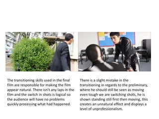 The transitioning skills used in the final
film are responsible for making the film
appear natural. There isn’t any laps in the
film and the switch in shots is logical so
the audience will have no problems
quickly processing what had happened.
There is a slight mistake in the
transitioning in regards to the preliminary,
where he should still be seen as moving
even tough we are switching shots, he is
shown standing still first then moving, this
creates an unnatural effect and displays a
level of unprofessionalism.
 