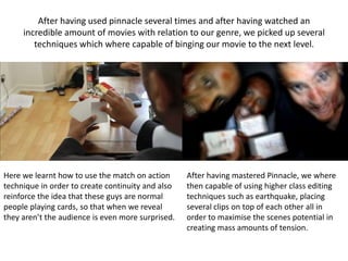 After having used pinnacle several times and after having watched an
incredible amount of movies with relation to our genre, we picked up several
techniques which where capable of binging our movie to the next level.
Here we learnt how to use the match on action
technique in order to create continuity and also
reinforce the idea that these guys are normal
people playing cards, so that when we reveal
they aren’t the audience is even more surprised.
After having mastered Pinnacle, we where
then capable of using higher class editing
techniques such as earthquake, placing
several clips on top of each other all in
order to maximise the scenes potential in
creating mass amounts of tension.
 