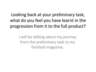 Looking back at your preliminary task,
what do you feel you have learnt in the
progression from it to the full product?

    I will be talking about my journey
     from the preliminary task to my
             finished magazine.
 