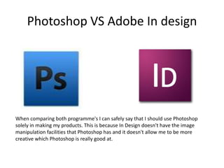 Photoshop VS Adobe In design




When comparing both programme's I can safely say that I should use Photoshop
solely in making my products. This is because In Design doesn't have the image
manipulation facilities that Photoshop has and it doesn't allow me to be more
creative which Photoshop is really good at.
 