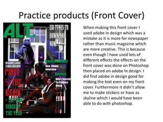 Practice products (Front Cover)
               When making this front cover I
               used adobe in design which was a
               mistake as it is more for newspaper
               rather than music magazine which
               are more creative. This is because
               even though I have used lots of
               different effects the effects on the
               front cover was done on Photoshop
               then placed on adobe In design. I
               did find adobe in design good for
               making the text even on my front
               cover. Furthermore it didn’t allow
               me to make stickers or have as
               skyline which I would have been
               able to do with photoshop.
 