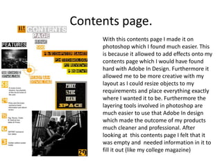 Contents page.
     With this contents page I made it on
     photoshop which I found much easier. This
     is because it allowed to add effects onto my
     contents page which I would have found
     hard with Adobe In Design. Furthermore it
     allowed me to be more creative with my
     layout as I could resize objects to my
     requirements and place everything exactly
     where I wanted it to be. Furthermore the
     layering tools involved in photoshop are
     much easier to use that Adobe In design
     which made the outcome of my products
     much cleaner and professional. After
     looking at this contents page I felt that it
     was empty and needed information in it to
     fill it out (like my college magazine)
 