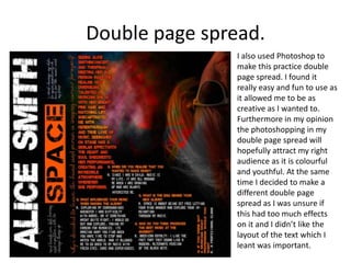 Double page spread.
                I also used Photoshop to
                make this practice double
                page spread. I found it
                really easy and fun to use as
                it allowed me to be as
                creative as I wanted to.
                Furthermore in my opinion
                the photoshopping in my
                double page spread will
                hopefully attract my right
                audience as it is colourful
                and youthful. At the same
                time I decided to make a
                different double page
                spread as I was unsure if
                this had too much effects
                on it and I didn’t like the
                layout of the text which I
                leant was important.
 