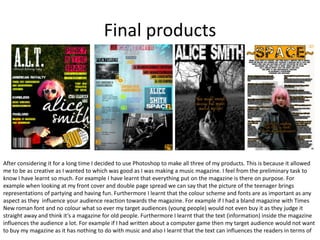 Final products




After considering it for a long time I decided to use Photoshop to make all three of my products. This is because it allowed
me to be as creative as I wanted to which was good as I was making a music magazine. I feel from the preliminary task to
know I have learnt so much. For example I have learnt that everything put on the magazine is there on purpose. For
example when looking at my front cover and double page spread we can say that the picture of the teenager brings
representations of partying and having fun. Furthermore I learnt that the colour scheme and fonts are as important as any
aspect as they influence your audience reaction towards the magazine. For example if I had a bland magazine with Times
New roman font and no colour what so ever my target audiences (young people) would not even buy it as they judge it
straight away and think it’s a magazine for old people. Furthermore I learnt that the text (information) inside the magazine
influences the audience a lot. For example if I had written about a computer game then my target audience would not want
to buy my magazine as it has nothing to do with music and also I learnt that the text can influences the readers in terms of
 