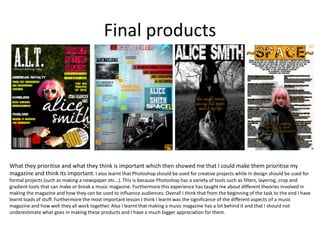 Final products




What they prioritise and what they think is important which then showed me that I could make them prioritise my
magazine and think its important. I also learnt that Photoshop should be used for creative projects while In design should be used for
formal projects (such as making a newspaper etc…). This is because Photoshop has a variety of tools such as filters, layering, crop and
gradient tools that can make or break a music magazine. Furthermore this experience has taught me about different theories involved in
making the magazine and how they can be used to influence audiences. Overall I think that from the beginning of the task to the end I have
learnt loads of stuff. Furthermore the most important lesson I think I learnt was the significance of the different aspects of a music
magazine and how well they all work together. Also I learnt that making a music magazine has a lot behind it and that I should not
underestimate what goes in making these products and I have a much bigger appreciation for them.
 