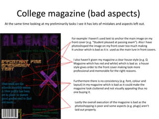College magazine (bad aspects)
At the same time looking at my preliminarily tasks I see it has lots of mistakes and aspects left out.



                                                For example I haven't used text to anchor the main image on my
                                                front cover (e.g. “Student pleased at passing exam”). Also I have
                                                photoshoped the image on my front cover too much making
                                                It unclear which is bad as it is used as the main lure in front covers.


                                                  I also haven't given my magazine a clear house style (e.g. Q
                                                  Magazine which has red and white) which is bad as a house
                                                  style gives order to the front cover making look more
                                                  professional and memorable for the right reasons.


                                                  Furthermore there is no consistency (e.g. font, colour and
                                                  layout) in my magazine which is bad as it could make the
                                                  magazine look cluttered and not visually appealing thus no
                                                  one buying it.


                                                   Lastly the overall execution of the magazine is bad as the
                                                   photoshopping is poor and some aspects (e.g. plugs) aren’t
                                                   laid out properly.
 
