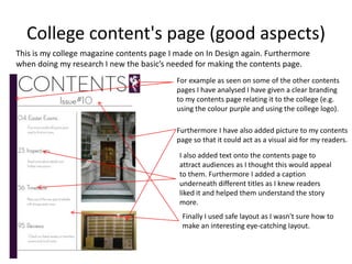 College content's page (good aspects)
This is my college magazine contents page I made on In Design again. Furthermore
when doing my research I new the basic’s needed for making the contents page.
                                           For example as seen on some of the other contents
                                           pages I have analysed I have given a clear branding
                                           to my contents page relating it to the college (e.g.
                                           using the colour purple and using the college logo).

                                           Furthermore I have also added picture to my contents
                                           page so that it could act as a visual aid for my readers.
                                            I also added text onto the contents page to
                                            attract audiences as I thought this would appeal
                                            to them. Furthermore I added a caption
                                            underneath different titles as I knew readers
                                            liked it and helped them understand the story
                                            more.
                                             Finally I used safe layout as I wasn't sure how to
                                             make an interesting eye-catching layout.
 