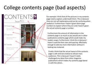 College contents page (bad aspects)
                  For example I think that all the pictures in my contents
                  page need a caption underneath them. This is because
                  they are not self explanatory and can be confusing when
                  looked at. Furthermore I haven't given them page
                  numbers to explain where they are and I haven't given
                  the actual contents page a number.

                   Furthermore the amount of information in the
                   contents page is as much as you would see in other
                   publications contents page which could make my
                   readers angry. Furthermore I think this is because I
                   haven't used the font sizes and spacing effectively
                   enough to add any more information without it
                   looking too cluttered.

                    Finally I think that the actual layout of the contents
                    page is safe and not creative to attract mass
                    audiences. This is because I haven't really
                    challenged any ideas from other magazine
                    publications which makes my contents page blend
                    in with the others.
 