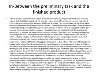 In-Between the preliminary task and the
               finished product
•   After making my preliminary task I learnt more and more about the importance of the front cover and
    aspects that should be included init. For example I learnt about different theories used to help attract
    more readers such as Encoding/Decoding Model and Bricolage. They both showed me that there was a
    relationship between text and the audience and that I could use that to my advantage. Furthermore when
    comparing existing publications to my own I learnt that less is more in terms of layout and content. For
    example when making my college magazine I thought I should use lots of different effects and visual
    components to enhance my magazine and gain more readers. I soon learnt just from looking at existing
    music magazines that I should just use more thought-out words and a professionally taken picture to
    achieve what I wanted to. Furthermore I learnt the importance of using image with a text as the text
    anchors the image giving it meaning and making it understood by pretty much everyone.
•   Furthermore I also learnt that contents page’s are important as they act as a reference for the readers to
    find particular stories. Furthermore without the contents page my readers wouldn’t be able to find the
    stories that most interest them which would be the main reason they picked up my magazine. I also learnt
    that any pictures placed on the contents page should have a page number on it as it would be pointless to
    place the picture there if it didn’t. Furthermore I learnt about interesting layout techniques I should use to
    make my magazine more interesting and visually appealing to look at gaining me more audiences. Finally I
    also learnt about colour scheme and how that also effected the type of readers I was attracting.
•   Even though we didn’t make a double page spread for the college magazine after looking at existing
    double page spreads I feel I have learnt more about them in general. For example the most effective layout
    of the contents page is an image with text. This is because the image allows me to be creative while the
    text allows me to attract the audience I wasn’t (the image dose that too). Furthermore I learnt that when
    making the products I have to be much more subjective as what I think is nice and cool wont be shared by
    others and that everything placed on my products represent something to someone.
 