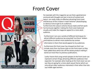 Front Cover
    For example with this magazine we see that a good picture
    anchored with thought-out text in terms of content and
    layout can really make an effective attracting front cover
    and because of this it doesn't need ‘extreme’ photoshoping
    or obvious lures to get to its audiences.
    Furthermore the colours scheme (house style) and font work
    harmoniously together making the front cover balanced
    visually and make the magazine appeal to a more adult
    audience.

    Furthermore I can use a variety of different techniques to
    attract different audiences by using bold ‘out there’ stickers
    and skylines to attract more audiences by contain
    information in them that would appeal to my audiences.
    Furthermore this front cover has showed me that I can
    include more than my house style on the front cover as they
    have added blue which ties off the whole product making it
    stand out more than its previous publications.

     Lastly I learnt that using certain people on the front cover can
     represent certain things attracting different audiences than
     expected. For example when looking at this front cover we can
     see they are going for a more adult sexual theme which can
     only attract older audiences interested in that rather than lets
     say middle aged women.
 