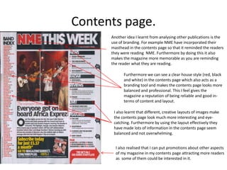 Contents page.
      Another idea I learnt from analysing other publications is the
      use of branding. For example NME have incorporated their
      masthead in the contents page so that it reminded the readers
      they were reading NME. Furthermore by doing this it also
      makes the magazine more memorable as you are reminding
      the reader what they are reading.

            Furthermore we can see a clear house style (red, black
            and white) in the contents page which also acts as a
            branding tool and makes the contents page looks more
            balanced and professional. This I feel gives the
            magazine a reputation of being reliable and good in-
            terms of content and layout.

       I also learnt that different, creative layouts of images make
       the contents page look much more interesting and eye-
       catching. Furthermore by using the layout effectively they
       have made lots of information in the contents page seem
       balanced and not overwhelming.


        I also realised that I can put promotions about other aspects
        of my magazine in my contents page attracting more readers
        as some of them could be interested in it.
 