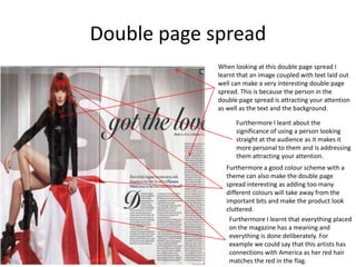 Double page spread
             When looking at this double page spread I
             learnt that an image coupled with text laid out
             well can make a very interesting double page
             spread. This is because the person in the
             double page spread is attracting your attention
             as well as the text and the background.

                   Furthermore I leant about the
                   significance of using a person looking
                   straight at the audience as it makes it
                   more personal to them and is addressing
                   them attracting your attention.
               Furthermore a good colour scheme with a
               theme can also make the double page
               spread interesting as adding too many
               different colours will take away from the
               important bits and make the product look
               cluttered.
                Furthermore I learnt that everything placed
                on the magazine has a meaning and
                everything is done deliberately. For
                example we could say that this artists has
                connections with America as her red hair
                matches the red in the flag.
 