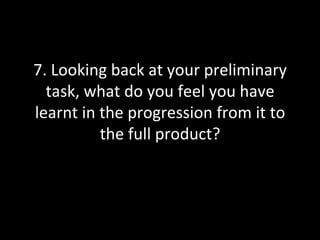 7.	
  Looking	
  back	
  at	
  your	
  preliminary	
  
  task,	
  what	
  do	
  you	
  feel	
  you	
  have	
  
learnt	
  in	
  the	
  progression	
  from	
  it	
  to	
  
                the	
  full	
  product?	
  
 
