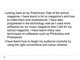 Looking back at my Preliminary Task of the school
magazine, I have learnt a lot on magazine’s and how
to make them look professional. I have also
progressed in the technology side as I used more
softwares for my music magazine than I did for my
school magazine. I have learnt many new
techniques on softwares such as Photoshop and
Powerpoint.
I have learnt how to target my audience correctly by
using the right conventions and colour scheme.
 