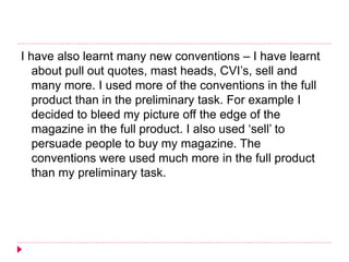 I have also learnt many new conventions – I have learnt
about pull out quotes, mast heads, CVI’s, sell and
many more. I used more of the conventions in the full
product than in the preliminary task. For example I
decided to bleed my picture off the edge of the
magazine in the full product. I also used ‘sell’ to
persuade people to buy my magazine. The
conventions were used much more in the full product
than my preliminary task.
 