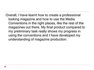 Overall, I have learnt how to create a professional
looking magazine and how to use the Media
Conventions in the right places, like the rest of the
magazines out there. My final product compared to
my preliminary task really shows my progress in
using the conventions and I have developed my
understanding of magazine production.
 
