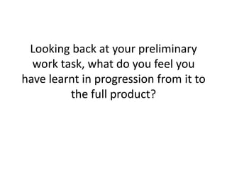 Looking back at your preliminary
  work task, what do you feel you
have learnt in progression from it to
         the full product?
 