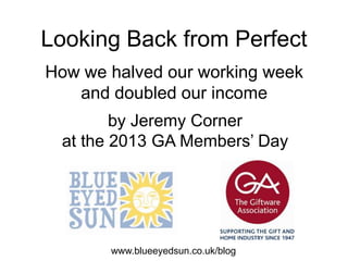 Looking Back from Perfect
How we halved our working week
and doubled our income
www.blueeyedsun.co.uk/blog
by Jeremy Corner
at the 2013 GA Members’ Day
 