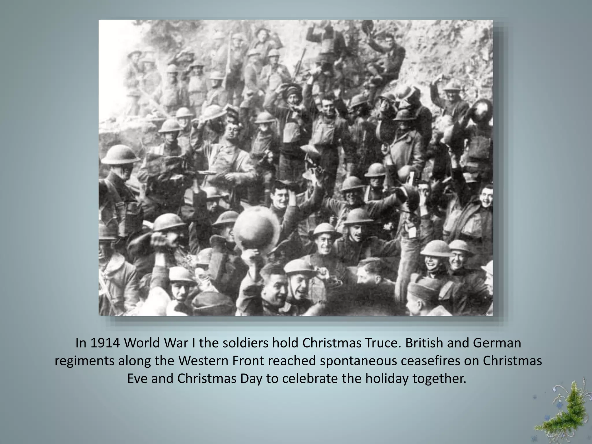 In 1914 World War I the soldiers hold Christmas Truce. British and German
regiments along the Western Front reached spontaneous ceasefires on Christmas
Eve and Christmas Day to celebrate the holiday together.
 