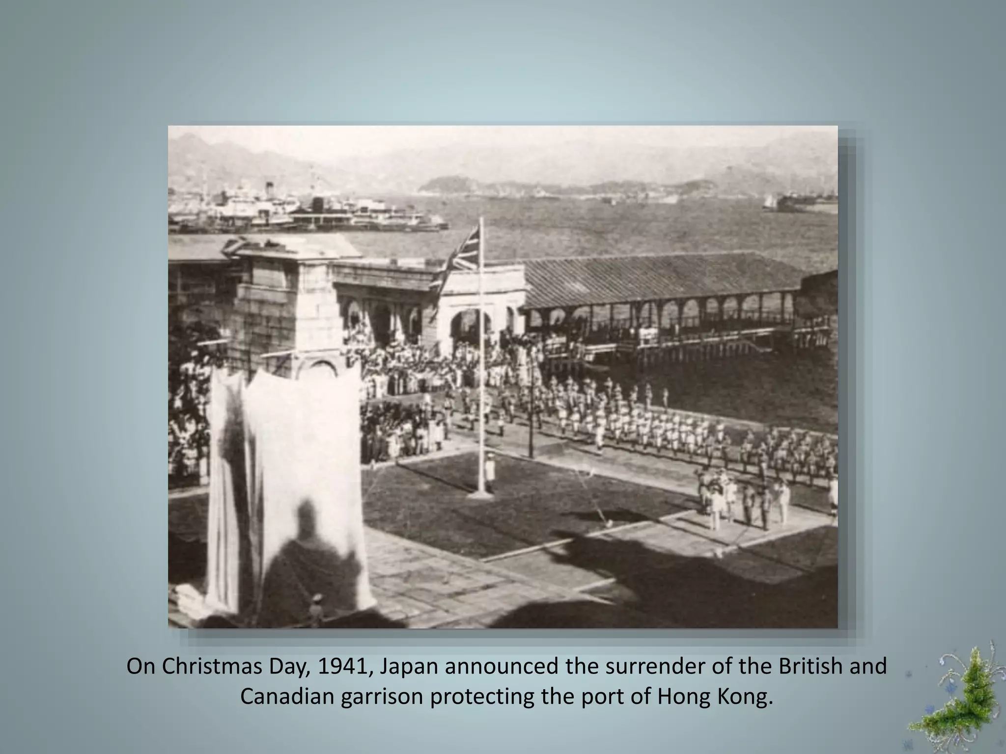On Christmas Day, 1941, Japan announced the surrender of the British and
Canadian garrison protecting the port of Hong Kong.
 