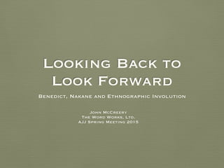 Looking Back to  
Look Forward
Benedict, Nakane and Ethnographic Involution
John McCreery
The Word Works, Ltd.
AJJ Spring Meeting 2015
 