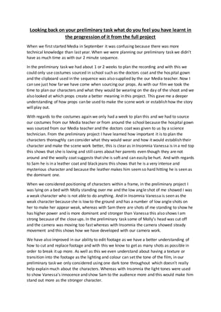 Looking back on your preliminary task what do you feel you have learnt in
the progression of it from the full project
When we first started Media in September it was confusing because there was more
technical knowledge than last year. When we were planning our preliminary task we didn’t
have as much time as with our 2 minute sequence.
In the preliminary task we had about 1 or 2 weeks to plan the recording and with this we
could only use costumes sourced in school such as the doctors coat and the hospital gown
and the clipboard used in the sequence was also supplied by the our Media teacher. Now I
can see just how far we have come when sourcing our props. As with our film we took the
time to plan our characters and what they would be wearing on the day of the shoot and we
also looked at which props create a better meaning in this project. This gave me a deeper
understanding of how props can be used to make the scene work or establish how the story
will play out.
With regards to the costumes again we only had a week to plan this and we had to source
our costumes from our Media teacher or from around the school because the hospital gown
was sourced from our Media teacher and the doctors coat was given to us by a science
technician. From the preliminary project I have learned how important it is to plan the
characters thoroughly can consider what they would wear and how it would establish their
character and make the scene work better, this is clear as in Insomnia Vanessa is in a red top
this shows that she is loving and still cares about her parents even though they are not
around and the woolly coat suggests that she is soft and can easily be hurt. And with regards
to Sam he is in a leather coat and black jeans this shows that he is a very intense and
mysterious character and because the leather makes him seemso hard hitting he is seen as
the dominant one.
When we considered positioning of characters within a frame, in the preliminary project I
was lying on a bed with Molly standing over me and the low angle shot of me showed I was
a weak character who is not able to do anything. And in Insomnia Vanessa is seen as the
weak character because she is low to the ground and has a number of low angle shots on
her to make her appear weak, whereas with Sam there are shots of me standing to show he
has higher power and is more dominant and stronger than Vanessa this also shows I am
strong because of the close ups. In the preliminary task some of Molly’s head was cut off
and the camera was moving too fast whereas with Insomnia the camera showed steady
movement and this shows how we have developed with our camera work.
We have also improved in our ability to edit footage as we have a better understanding of
how to cut and replace footage and with this we know to get as many shots as possible in
order to break it up more. As well as this we even understand about having a texture or
transition into the footage as the lighting and colour can set the tone of the film, in our
preliminary task we only considered using one dark tone throughout which doesn’t really
help explain much about the characters. Whereas with Insomnia the light tones were used
to show Vanessa’s innocence and show Sam to the audience more and this would make him
stand out more as the stronger character.
 