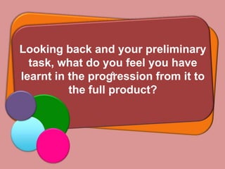 Looking back and your preliminary
  task, what do you feel you have
learnt in the progression from it to
          the full product?
 