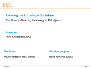 Presenter 
Facilitator 
Looking back to shape the future: 
The History of learning technology in 100 objects... 
Robin Englebright (JISC) 
David Kernohan (JISC) 
Paul Richardson (RSC Wales) 
Session support 
13/11/2012 slide 1 
 