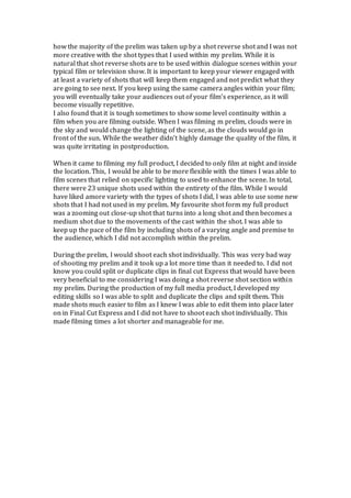 how the majority of the prelim was taken up by a shot reverse shot and I was not
more creative with the shot types that I used within my prelim. While it is
natural that shot reverse shots are to be used within dialogue scenes within your
typical film or television show. It is important to keep your viewer engaged with
at least a variety of shots that will keep them engaged and not predict what they
are going to see next. If you keep using the same camera angles within your film;
you will eventually take your audiences out of your film’s experience, as it will
become visually repetitive.
I also found that it is tough sometimes to show some level continuity within a
film when you are filming outside. When I was filming m prelim, clouds were in
the sky and would change the lighting of the scene, as the clouds would go in
front of the sun. While the weather didn’t highly damage the quality of the film, it
was quite irritating in postproduction.
When it came to filming my full product, I decided to only film at night and inside
the location. This, I would be able to be more flexible with the times I was able to
film scenes that relied on specific lighting to used to enhance the scene. In total,
there were 23 unique shots used within the entirety of the film. While I would
have liked amore variety with the types of shots I did, I was able to use some new
shots that I had not used in my prelim. My favourite shot form my full product
was a zooming out close-up shot that turns into a long shot and then becomes a
medium shot due to the movements of the cast within the shot. I was able to
keep up the pace of the film by including shots of a varying angle and premise to
the audience, which I did not accomplish within the prelim.
During the prelim, I would shoot each shot individually. This was very bad way
of shooting my prelim and it took up a lot more time than it needed to. I did not
know you could split or duplicate clips in final cut Express that would have been
very beneficial to me considering I was doing a shot reverse shot section within
my prelim. During the production of my full media product, I developed my
editing skills so I was able to split and duplicate the clips and spilt them. This
made shots much easier to film as I knew I was able to edit them into place later
on in Final Cut Express and I did not have to shoot each shot individually. This
made filming times a lot shorter and manageable for me.
 