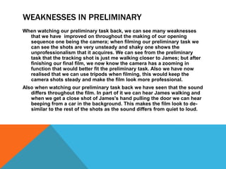 WEAKNESSES IN PRELIMINARY
When watching our preliminary task back, we can see many weaknesses
  that we have improved on throughout the making of our opening
  sequence one being the camera; when filming our preliminary task we
  can see the shots are very unsteady and shaky one shows the
  unprofessionalism that it acquires. We can see from the preliminary
  task that the tracking shot is just me walking closer to James; but after
  finishing our final film, we now know the camera has a zooming in
  function that would better fit the preliminary task. Also we have now
  realised that we can use tripods when filming, this would keep the
  camera shots steady and make the film look more professional.
Also when watching our preliminary task back we have seen that the sound
   differs throughout the film. In part of it we can hear James walking and
   when we get a close shot of James's hand pulling the door we can hear
   beeping from a car in the background. This makes the film look to de-
   similar to the rest of the shots as the sound differs from quiet to loud.
 