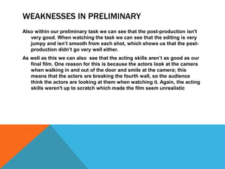 WEAKNESSES IN PRELIMINARY
Also within our preliminary task we can see that the post-production isn't
   very good. When watching the task we can see that the editing is very
   jumpy and isn’t smooth from each shot, which shows us that the post-
   production didn’t go very well either.
As well as this we can also see that the acting skills aren’t as good as our
   final film. One reason for this is because the actors look at the camera
   when walking in and out of the door and smile at the camera; this
   means that the actors are breaking the fourth wall, so the audience
   think the actors are looking at them when watching it. Again, the acting
   skills weren't up to scratch which made the film seem unrealistic
 