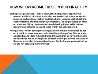 HOW WE OVERCOME THESE IN OUR FINAL FILM
Editing/Post-production – When editing the final product together we
   needed a little bit of practice and also we needed to know how top add
   features such as Slow motion and transitions, to make each shoot and
   scene effective and make it look professional. So by practicing at home
   on shots we did by ourselves we could develop those skills that we
   transformed at home to our AS work within the school period.
Acting Skills – When seeing the acting skills on the low we decided to act
   on it quick to make sure we could start the making of our film as soon
   as possible. As I take A-Level drama, I thought that by having the skills
   we could use me as a cheap and efficient way to put across my skills to
   the actors and also this would make our film look more professional as
   we are not breaking the fourth wall.
 
