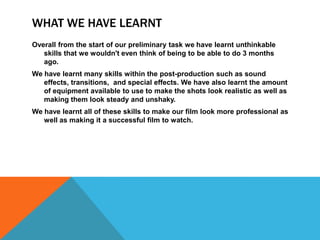 WHAT WE HAVE LEARNT
Overall from the start of our preliminary task we have learnt unthinkable
   skills that we wouldn't even think of being to be able to do 3 months
   ago.
We have learnt many skills within the post-production such as sound
   effects, transitions, and special effects. We have also learnt the amount
   of equipment available to use to make the shots look realistic as well as
   making them look steady and unshaky.
We have learnt all of these skills to make our film look more professional as
   well as making it a successful film to watch.
 