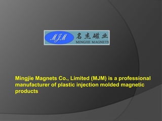 Mingjie Magnets Co., Limited (MJM) is a professional
manufacturer of plastic injection molded magnetic
products.
 