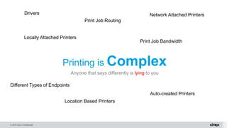 © 2016 Citrix | Confidential
Printing is Complex
Anyone that says differently is lying to you
Print Job Bandwidth
Locally Attached Printers
Network Attached Printers
Location Based Printers
Different Types of Endpoints
Auto-created Printers
Print Job Routing
Drivers
 