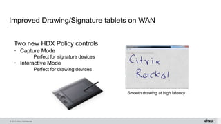 © 2016 Citrix | Confidential
Improved Drawing/Signature tablets on WAN
Smooth drawing at high latency
Two new HDX Policy controls
• Capture Mode
Perfect for signature devices
• Interactive Mode
Perfect for drawing devices
 