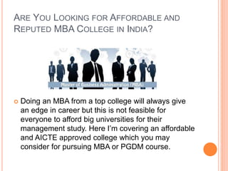 ARE YOU LOOKING FOR AFFORDABLE AND 
REPUTED MBA COLLEGE IN INDIA? 
 Doing an MBA from a top college will always give 
an edge in career but this is not feasible for 
everyone to afford big universities for their 
management study. Here I’m covering an affordable 
and AICTE approved college which you may 
consider for pursuing MBA or PGDM course. 
 