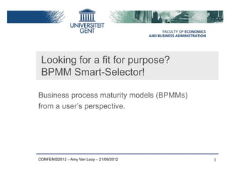 Looking for a fit for purpose?
 BPMM Smart-Selector!

Business process maturity models (BPMMs)
from a user’s perspective.




CONFENIS2012 – Amy Van Looy – 21/09/2012   1
 