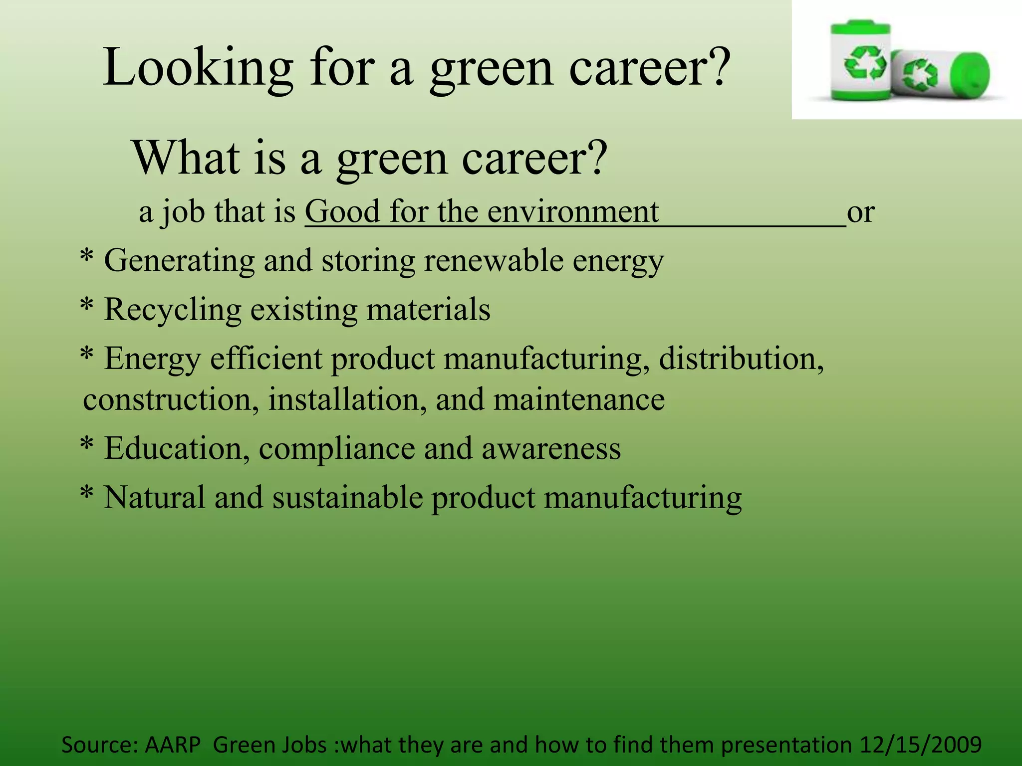 Looking for a green career?What is a green career?a job that is Good for the environment                      or    * Generating and storing renewable energy    * Recycling existing materials    * Energy efficient product manufacturing, distribution, construction, installation, and maintenance    * Education, compliance and awareness    * Natural and sustainable product manufacturingSource: AARP  Green Jobs :what they are and how to find them presentation 12/15/2009 