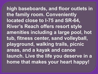 high baseboards, and floor outlets in
the family room. Conveniently
located close to I-75 and SR-64,
River’s Reach offers resort style
amenities including a large pool, hot
tub, fitness center, sand volleyball,
playground, walking trails, picnic
areas, and a kayak and canoe
launch. Live the life you deserve in a
home that makes your heart happy!
 