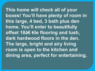This home will check all of your
boxes! You’ll have plenty of room in
this large, 4 bed, 3 bath plus den
home. You’ll enter to beautifully
offset 18â€•tile flooring and lush,
dark hardwood floors in the den.
The large, bright and airy living
room is open to the kitchen and
dining area, perfect for entertaining.
 