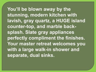 You’ll be blown away by the
stunning, modern kitchen with
lavish, gray quartz, a HUGE island
counter-top, and marble back-
splash. Slate gray appliances
perfectly compliment the finishes.
Your master retreat welcomes you
with a large walk-in shower and
separate, dual sinks.
 