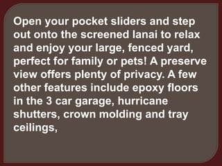 Open your pocket sliders and step
out onto the screened lanai to relax
and enjoy your large, fenced yard,
perfect for family or pets! A preserve
view offers plenty of privacy. A few
other features include epoxy floors
in the 3 car garage, hurricane
shutters, crown molding and tray
ceilings,
 