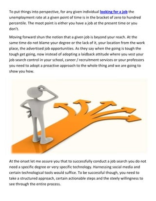 To put things into perspective, for any given individual looking for a job the
unemployment rate at a given point of time is in the bracket of zero to hundred
percentile. The moot point is either you have a job at the present time or you
don’t.
Moving forward shun the notion that a given job is beyond your reach. At the
same time do not blame your degree or the lack of it, your location from the work
place, the advertised job opportunities. As they say when the going is tough the
tough get going, now instead of adopting a laidback attitude where you vest your
job search control in your school, career / recruitment services or your professors
you need to adopt a proactive approach to the whole thing and we are going to
show you how.
At the onset let me assure you that to successfully conduct a job search you do not
need a specific degree or very specific technology. Harnessing social media and
certain technological tools would suffice. To be successful though, you need to
take a structured approach, certain actionable steps and the steely willingness to
see through the entire process.
To put things into perspective, for any given individual looking for a job the
unemployment rate at a given point of time is in the bracket of zero to hundred
percentile. The moot point is either you have a job at the present time or you
don’t.
Moving forward shun the notion that a given job is beyond your reach. At the
same time do not blame your degree or the lack of it, your location from the work
place, the advertised job opportunities. As they say when the going is tough the
tough get going, now instead of adopting a laidback attitude where you vest your
job search control in your school, career / recruitment services or your professors
you need to adopt a proactive approach to the whole thing and we are going to
show you how.
At the onset let me assure you that to successfully conduct a job search you do not
need a specific degree or very specific technology. Harnessing social media and
certain technological tools would suffice. To be successful though, you need to
take a structured approach, certain actionable steps and the steely willingness to
see through the entire process.
To put things into perspective, for any given individual looking for a job the
unemployment rate at a given point of time is in the bracket of zero to hundred
percentile. The moot point is either you have a job at the present time or you
don’t.
Moving forward shun the notion that a given job is beyond your reach. At the
same time do not blame your degree or the lack of it, your location from the work
place, the advertised job opportunities. As they say when the going is tough the
tough get going, now instead of adopting a laidback attitude where you vest your
job search control in your school, career / recruitment services or your professors
you need to adopt a proactive approach to the whole thing and we are going to
show you how.
At the onset let me assure you that to successfully conduct a job search you do not
need a specific degree or very specific technology. Harnessing social media and
certain technological tools would suffice. To be successful though, you need to
take a structured approach, certain actionable steps and the steely willingness to
see through the entire process.
 