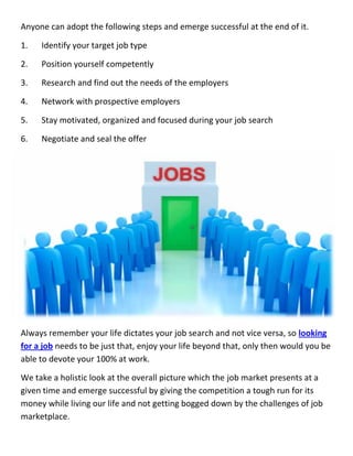 Anyone can adopt the following steps and emerge successful at the end of it.
1. Identify your target job type
2. Position yourself competently
3. Research and find out the needs of the employers
4. Network with prospective employers
5. Stay motivated, organized and focused during your job search
6. Negotiate and seal the offer
Always remember your life dictates your job search and not vice versa, so looking
for a job needs to be just that, enjoy your life beyond that, only then would you be
able to devote your 100% at work.
We take a holistic look at the overall picture which the job market presents at a
given time and emerge successful by giving the competition a tough run for its
money while living our life and not getting bogged down by the challenges of job
marketplace.
Anyone can adopt the following steps and emerge successful at the end of it.
1. Identify your target job type
2. Position yourself competently
3. Research and find out the needs of the employers
4. Network with prospective employers
5. Stay motivated, organized and focused during your job search
6. Negotiate and seal the offer
Always remember your life dictates your job search and not vice versa, so looking
for a job needs to be just that, enjoy your life beyond that, only then would you be
able to devote your 100% at work.
We take a holistic look at the overall picture which the job market presents at a
given time and emerge successful by giving the competition a tough run for its
money while living our life and not getting bogged down by the challenges of job
marketplace.
Anyone can adopt the following steps and emerge successful at the end of it.
1. Identify your target job type
2. Position yourself competently
3. Research and find out the needs of the employers
4. Network with prospective employers
5. Stay motivated, organized and focused during your job search
6. Negotiate and seal the offer
Always remember your life dictates your job search and not vice versa, so looking
for a job needs to be just that, enjoy your life beyond that, only then would you be
able to devote your 100% at work.
We take a holistic look at the overall picture which the job market presents at a
given time and emerge successful by giving the competition a tough run for its
money while living our life and not getting bogged down by the challenges of job
marketplace.
 