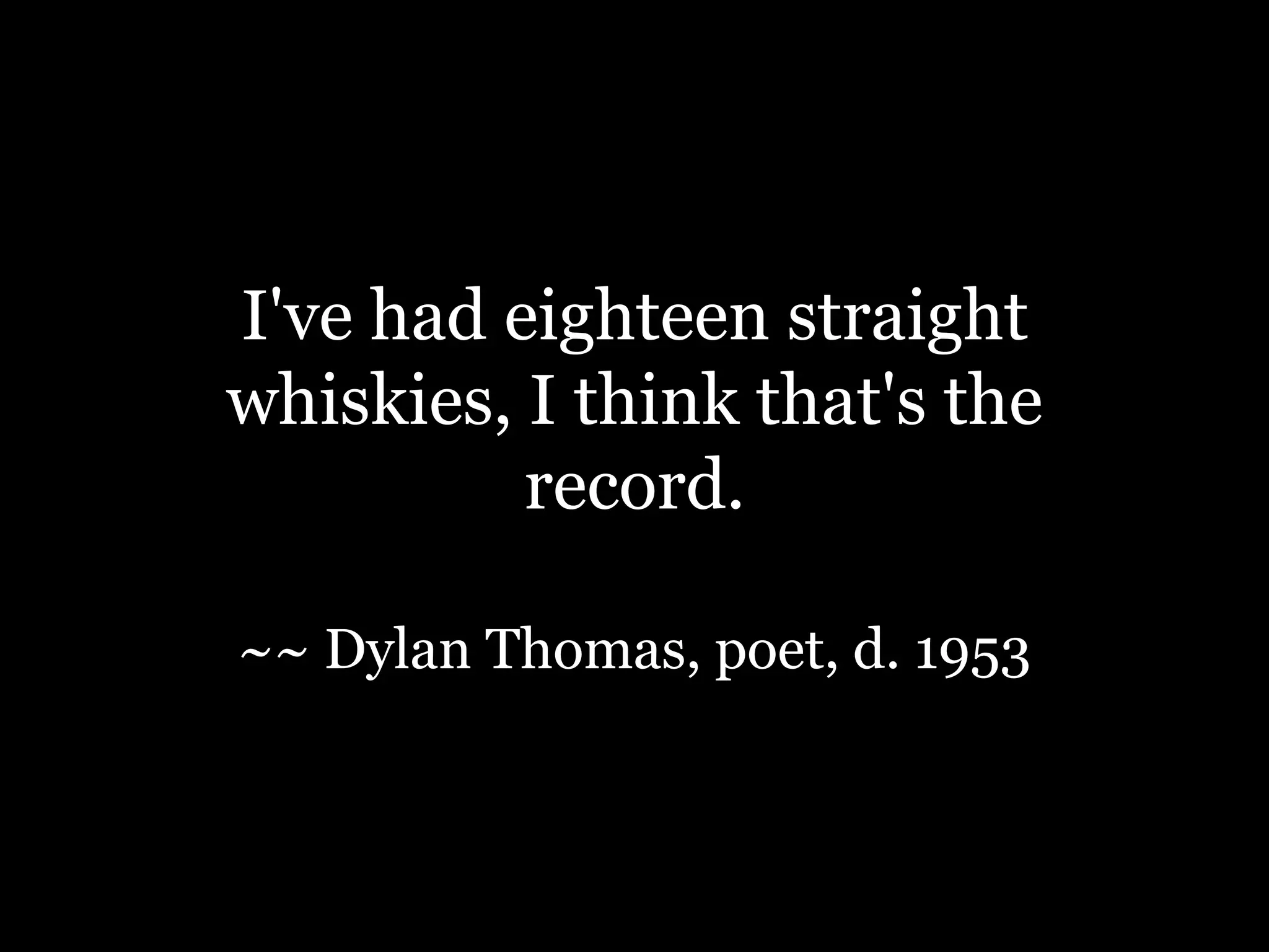 I've had eighteen straight whiskies, I think that's the record.~~ Dylan Thomas, poet, d. 1953