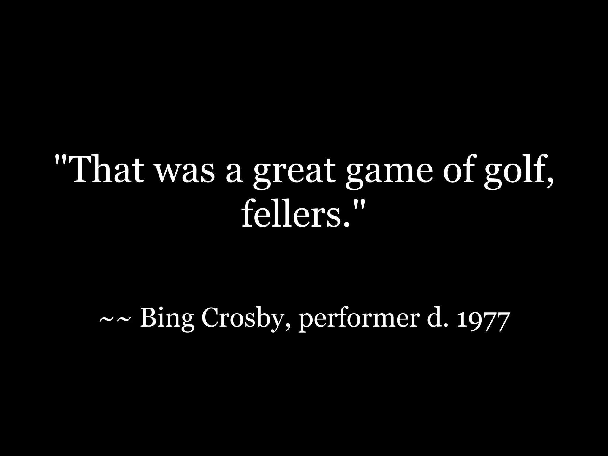 "That was a great game of golf, fellers."~~Bing Crosby, performer d. 1977