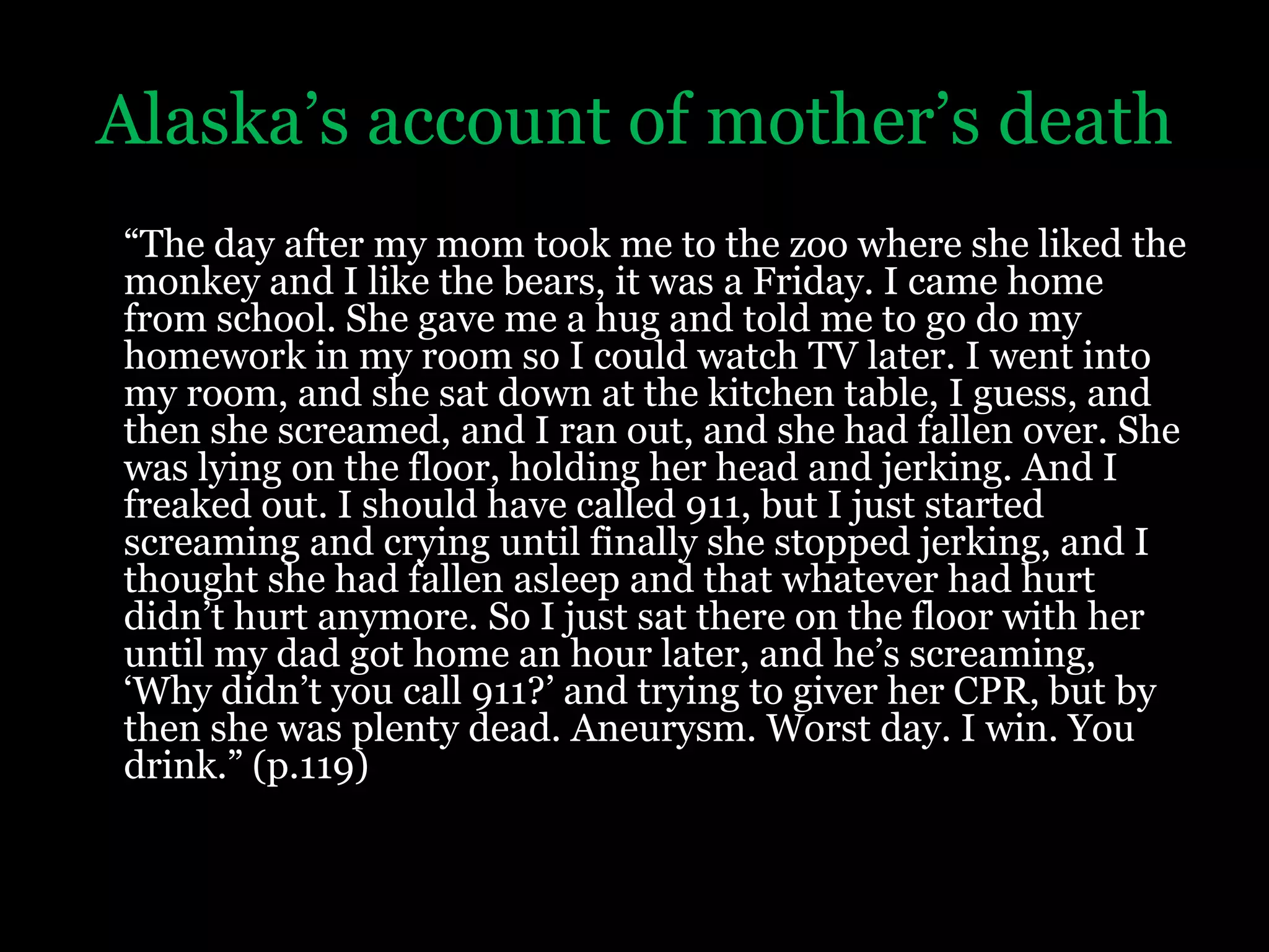 Alaska’s account of mother’s death“The day after my mom took me to the zoo where she liked the monkey and I like the bears, it was a Friday. I came home from school. She gave me a hug and told me to go do my homework in my room so I could watch TV later. I went into my room, and she sat down at the kitchen table, I guess, and then she screamed, and I ran out, and she had fallen over. She was lying on the floor, holding her head and jerking. And I freaked out. I should have called 911, but I just started screaming and crying until finally she stopped jerking, and I thought she had fallen asleep and that whatever had hurt didn’t hurt anymore. So I just sat there on the floor with her until my dad got home an hour later, and he’s screaming, ‘Why didn’t you call 911?’ and trying to giver her CPR, but by then she was plenty dead. Aneurysm. Worst day. I win. You drink.” (p.119)