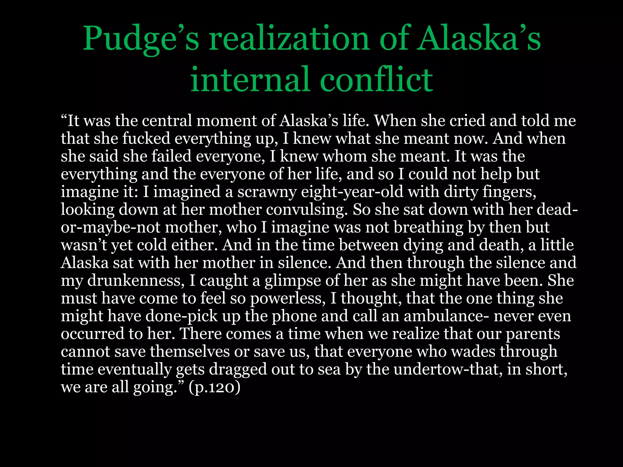 Pudge’s realization of Alaska’s internal conflict“It was the central moment of Alaska’s life. When she cried and told me that she fucked everything up, I knew what she meant now. And when she said she failed everyone, I knew whom she meant. It was the everything and the everyone of her life, and so I could not help but imagine it: I imagined a scrawny eight-year-old with dirty fingers, looking down at her mother convulsing. So she sat down with her dead-or-maybe-not mother, who I imagine was not breathing by then but wasn’t yet cold either. And in the time between dying and death, a little Alaska sat with her mother in silence. And then through the silence and my drunkenness, I caught a glimpse of her as she might have been. She must have come to feel so powerless, I thought, that the one thing she might have done-pick up the phone and call an ambulance- never even occurred to her. There comes a time when we realize that our parents cannot save themselves or save us, that everyone who wades through time eventually gets dragged out to sea by the undertow-that, in short, we are all going.” (p.120)